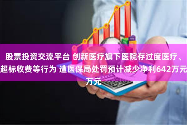 股票投资交流平台 创新医疗旗下医院存过度医疗、超标收费等行为 遭医保局处罚预计减少净利642万元