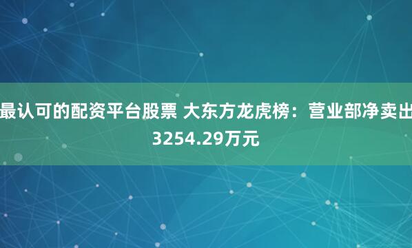 最认可的配资平台股票 大东方龙虎榜：营业部净卖出3254.29万元