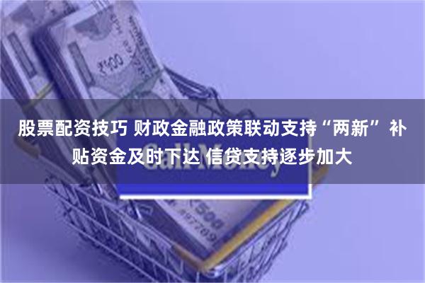 股票配资技巧 财政金融政策联动支持“两新” 补贴资金及时下达 信贷支持逐步加大