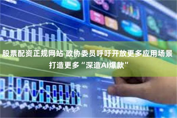 股票配资正规网站 政协委员呼吁开放更多应用场景 打造更多“深造AI爆款”