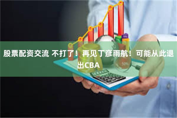 股票配资交流 不打了！再见丁彦雨航！可能从此退出CBA
