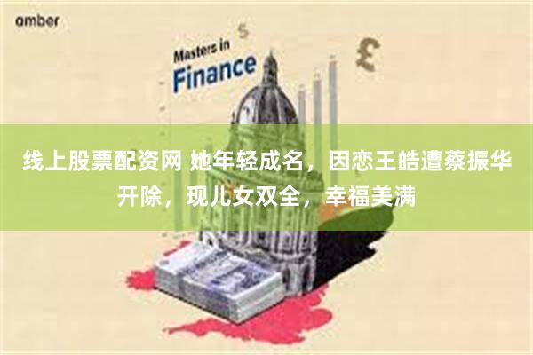 线上股票配资网 她年轻成名，因恋王皓遭蔡振华开除，现儿女双全，幸福美满