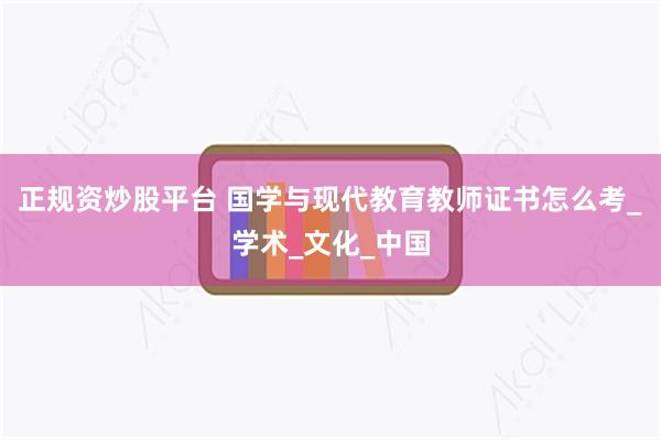 正规资炒股平台 国学与现代教育教师证书怎么考_学术_文化_中国