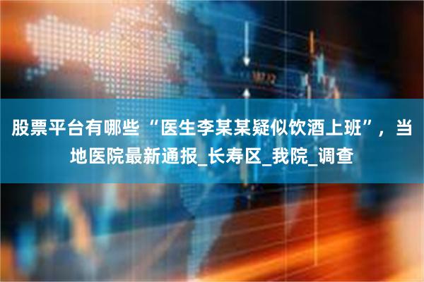 股票平台有哪些 “医生李某某疑似饮酒上班”，当地医院最新通报_长寿区_我院_调查