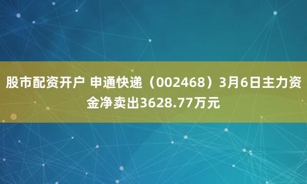 股市配资开户 申通快递（002468）3月6日主力资金净卖出3628.77万元