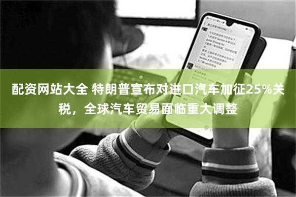 配资网站大全 特朗普宣布对进口汽车加征25%关税，全球汽车贸易面临重大调整
