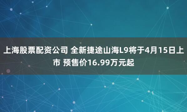 上海股票配资公司 全新捷途山海L9将于4月15日上市 预售价16.99万元起