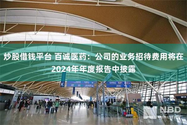 炒股借钱平台 百诚医药：公司的业务招待费用将在2024年年度报告中披露