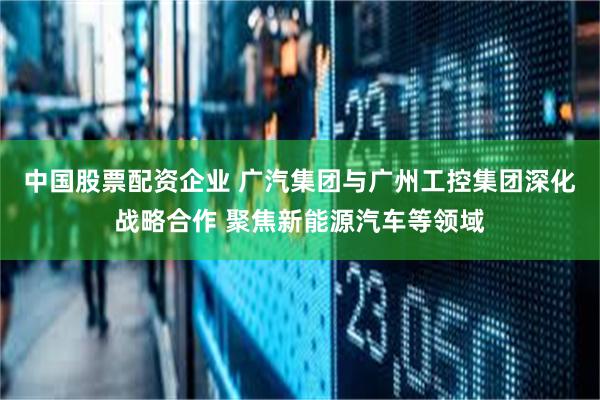 中国股票配资企业 广汽集团与广州工控集团深化战略合作 聚焦新能源汽车等领域