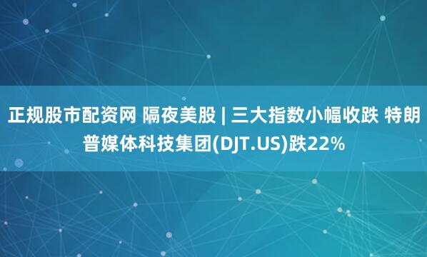 正规股市配资网 隔夜美股 | 三大指数小幅收跌 特朗普媒体科技集团(DJT.US)跌22%