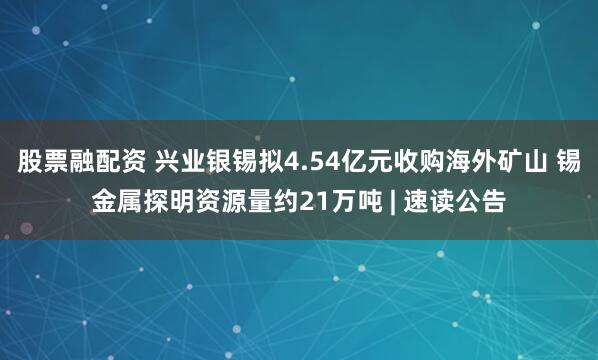 股票融配资 兴业银锡拟4.54亿元收购海外矿山 锡金属探明资源量约21万吨 | 速读公告