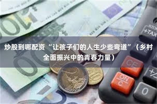 炒股到哪配资 “让孩子们的人生少些弯道”（乡村全面振兴中的青春力量）