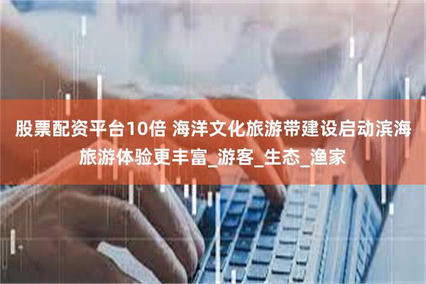 股票配资平台10倍 海洋文化旅游带建设启动滨海旅游体验更丰富_游客_生态_渔家