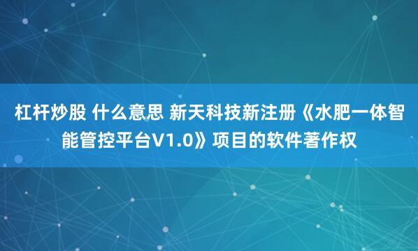 杠杆炒股 什么意思 新天科技新注册《水肥一体智能管控平台V1.0》项目的软件著作权