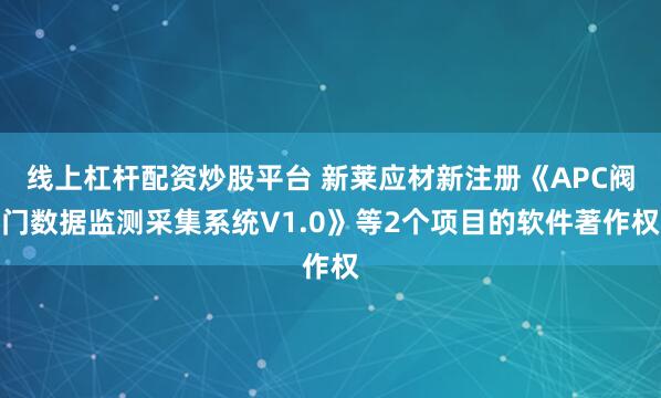 线上杠杆配资炒股平台 新莱应材新注册《APC阀门数据监测采集系统V1.0》等2个项目的软件著作权