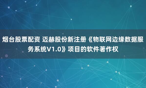 烟台股票配资 迈赫股份新注册《物联网边缘数据服务系统V1.0》项目的软件著作权