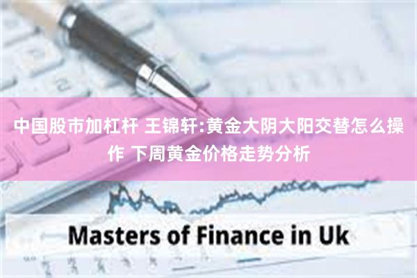 中国股市加杠杆 王锦轩:黄金大阴大阳交替怎么操作 下周黄金价格走势分析
