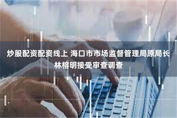 炒股配资配资线上 海口市市场监督管理局原局长林榕明接受审查调查