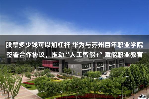 股票多少钱可以加杠杆 华为与苏州百年职业学院签署合作协议，推动“人工智能+”赋能职业教育