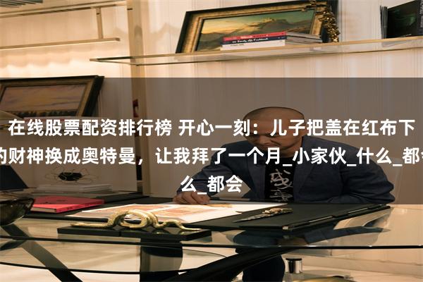 在线股票配资排行榜 开心一刻：儿子把盖在红布下 的财神换成奥特曼，让我拜了一个月_小家伙_什么_都会