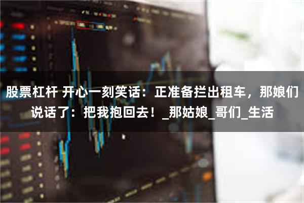 股票杠杆 开心一刻笑话：正准备拦出租车，那娘们说话了：把我抱回去！_那姑娘_哥们_生活
