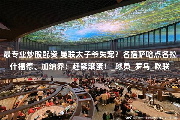 最专业炒股配资 曼联太子爷失宠？名宿萨哈点名拉什福德、加纳乔：赶紧滚蛋！_球员_罗马_欧联