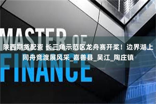 陕西期货配资 长三角示范区龙舟赛开桨！边界湖上同舟竞渡展风采_嘉善县_吴江_陶庄镇