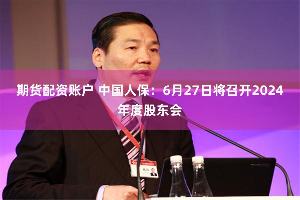 期货配资账户 中国人保：6月27日将召开2024年度股东会