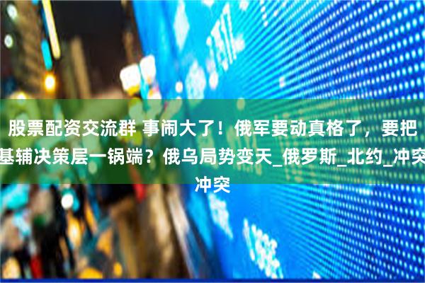 股票配资交流群 事闹大了！俄军要动真格了，要把基辅决策层一锅端？俄乌局势变天_俄罗斯_北约_冲突