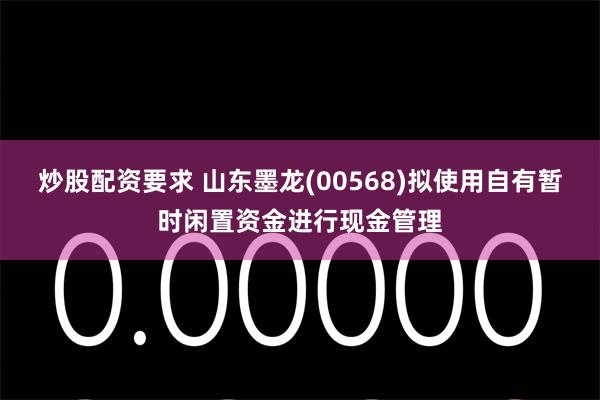 炒股配资要求 山东墨龙(00568)拟使用自有暂时闲置资金进行现金管理