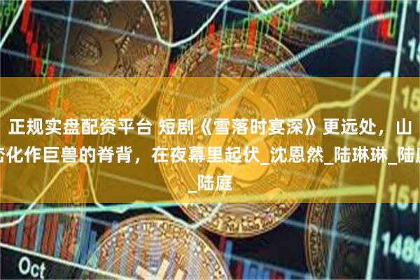 正规实盘配资平台 短剧《雪落时宴深》更远处，山峦化作巨兽的脊背，在夜幕里起伏_沈恩然_陆琳琳_陆庭