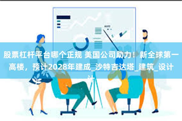 股票杠杆平台哪个正规 美国公司助力！新全球第一高楼，预计2028年建成_沙特吉达塔_建筑_设计