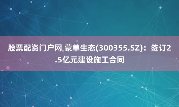 股票配资门户网 蒙草生态(300355.SZ)：签订2.5亿元建设施工合同