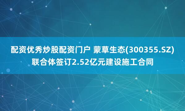 配资优秀炒股配资门户 蒙草生态(300355.SZ)联合体签订2.52亿元建设施工合同