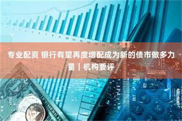 专业配资 银行有望再度增配成为新的债市做多力量｜机构要评