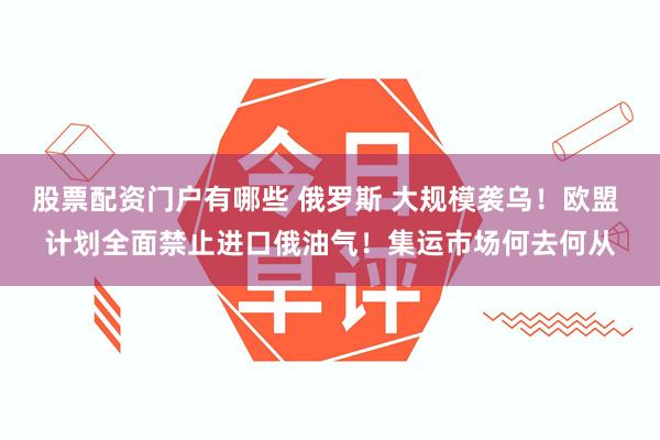 股票配资门户有哪些 俄罗斯 大规模袭乌！欧盟 计划全面禁止进口俄油气！集运市场何去何从