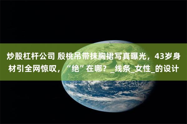 炒股杠杆公司 殷桃吊带抹胸裙写真曝光，43岁身材引全网惊叹，“绝”在哪？_线条_女性_的设计