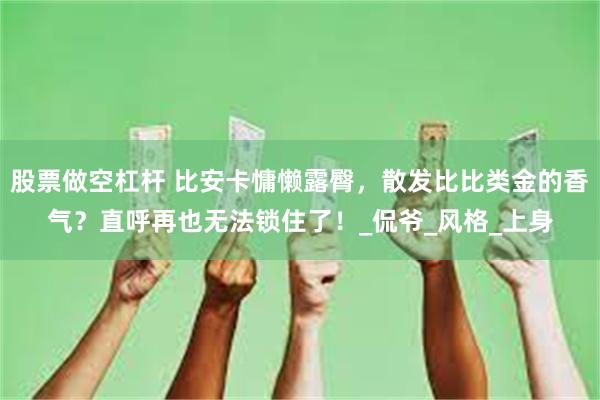 股票做空杠杆 比安卡慵懒露臀，散发比比类金的香气？直呼再也无法锁住了！_侃爷_风格_上身