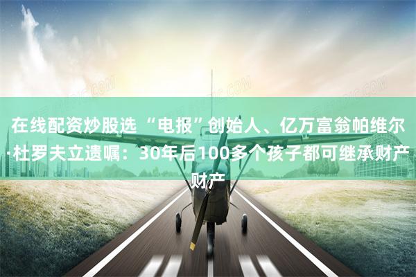 在线配资炒股选 “电报”创始人、亿万富翁帕维尔·杜罗夫立遗嘱：30年后100多个孩子都可继承财产