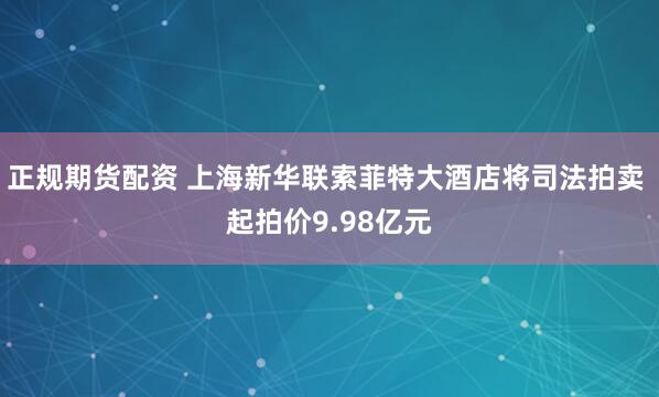正规期货配资 上海新华联索菲特大酒店将司法拍卖 起拍价9.98亿元