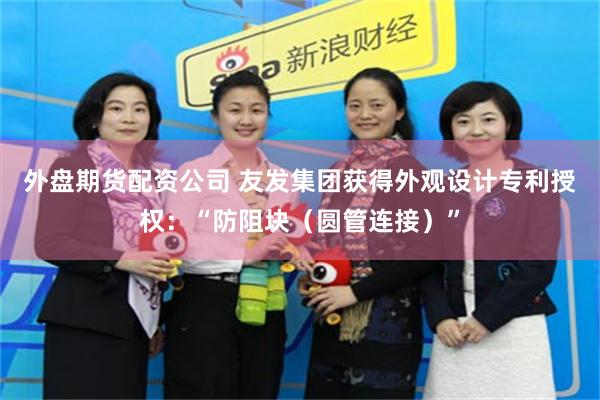 外盘期货配资公司 友发集团获得外观设计专利授权：“防阻块（圆管连接）”